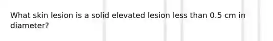 What skin lesion is a solid elevated lesion less than 0.5 cm in diameter?