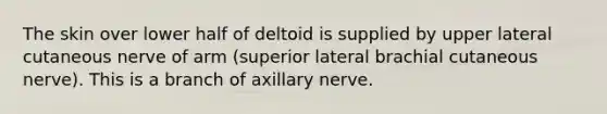 The skin over lower half of deltoid is supplied by upper lateral cutaneous nerve of arm (superior lateral brachial cutaneous nerve). This is a branch of axillary nerve.