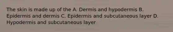 The skin is made up of the A. Dermis and hypodermis B. Epidermis and dermis C. Epidermis and subcutaneous layer D. Hypodermis and subcutaneous layer