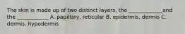 The skin is made up of two distinct layers, the _____________and the ____________ A. papillary, reticular B. epidermis, dermis C. dermis, hypodermis