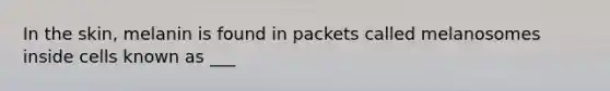 In the skin, melanin is found in packets called melanosomes inside cells known as ___