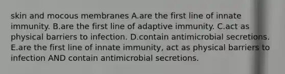 skin and mocous membranes A.are the first line of innate immunity. B.are the first line of adaptive immunity. C.act as physical barriers to infection. D.contain antimicrobial secretions. E.are the first line of innate immunity, act as physical barriers to infection AND contain antimicrobial secretions.