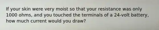 If your skin were very moist so that your resistance was only 1000 ohms, and you touched the terminals of a 24-volt battery, how much current would you draw?