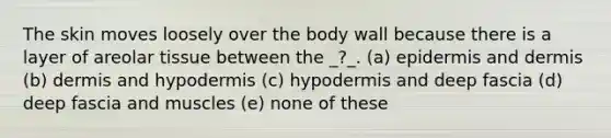 The skin moves loosely over the body wall because there is a layer of areolar tissue between the _?_. (a) epidermis and dermis (b) dermis and hypodermis (c) hypodermis and deep fascia (d) deep fascia and muscles (e) none of these