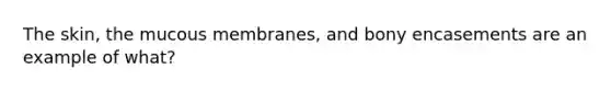 The skin, the mucous membranes, and bony encasements are an example of what?