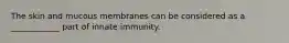 The skin and mucous membranes can be considered as a ____________ part of innate immunity.