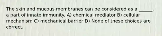 The skin and mucous membranes can be considered as a ______, a part of innate immunity. A) chemical mediator B) cellular mechanism C) mechanical barrier D) None of these choices are correct.