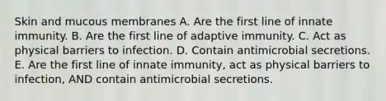 Skin and mucous membranes A. Are the first line of innate immunity. B. Are the first line of adaptive immunity. C. Act as physical barriers to infection. D. Contain antimicrobial secretions. E. Are the first line of innate immunity, act as physical barriers to infection, AND contain antimicrobial secretions.