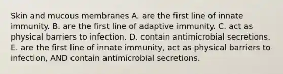 Skin and mucous membranes A. are the first line of innate immunity. B. are the first line of adaptive immunity. C. act as physical barriers to infection. D. contain antimicrobial secretions. E. are the first line of innate immunity, act as physical barriers to infection, AND contain antimicrobial secretions.