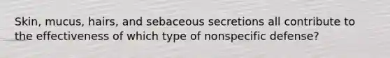 Skin, mucus, hairs, and sebaceous secretions all contribute to the effectiveness of which type of nonspecific defense?