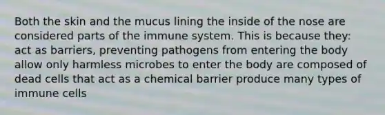 Both the skin and the mucus lining the inside of the nose are considered parts of the immune system. This is because they: act as barriers, preventing pathogens from entering the body allow only harmless microbes to enter the body are composed of dead cells that act as a chemical barrier produce many types of immune cells