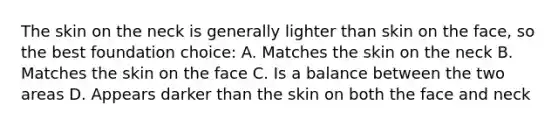 The skin on the neck is generally lighter than skin on the face, so the best foundation choice: A. Matches the skin on the neck B. Matches the skin on the face C. Is a balance between the two areas D. Appears darker than the skin on both the face and neck