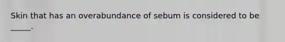Skin that has an overabundance of sebum is considered to be _____.