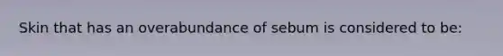 Skin that has an overabundance of sebum is considered to be: