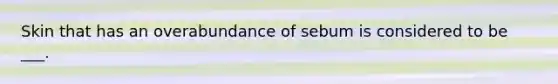 Skin that has an overabundance of sebum is considered to be ___.