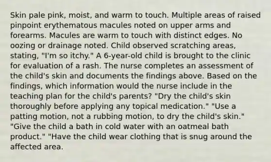 Skin pale pink, moist, and warm to touch. Multiple areas of raised pinpoint erythematous macules noted on upper arms and forearms. Macules are warm to touch with distinct edges. No oozing or drainage noted. Child observed scratching areas, stating, "I'm so itchy." A 6-year-old child is brought to the clinic for evaluation of a rash. The nurse completes an assessment of the child's skin and documents the findings above. Based on the findings, which information would the nurse include in the teaching plan for the child's parents? "Dry the child's skin thoroughly before applying any topical medication." "Use a patting motion, not a rubbing motion, to dry the child's skin." "Give the child a bath in cold water with an oatmeal bath product." "Have the child wear clothing that is snug around the affected area.