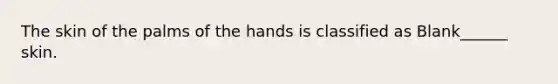 The skin of the palms of the hands is classified as Blank______ skin.