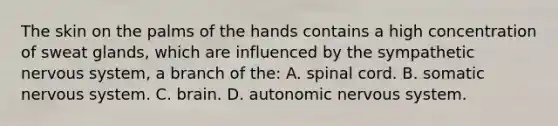 The skin on the palms of the hands contains a high concentration of sweat glands, which are influenced by the sympathetic nervous system, a branch of the: A. spinal cord. B. somatic nervous system. C. brain. D. autonomic nervous system.