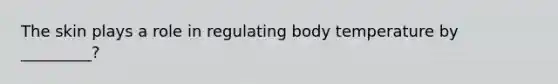 The skin plays a role in regulating body temperature by _________?