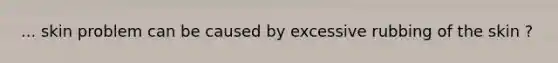 ... skin problem can be caused by excessive rubbing of the skin ?