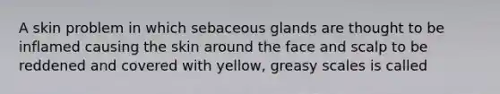 A skin problem in which sebaceous glands are thought to be inflamed causing the skin around the face and scalp to be reddened and covered with yellow, greasy scales is called