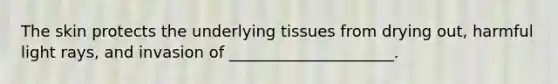 The skin protects the underlying tissues from drying out, harmful light rays, and invasion of _____________________.