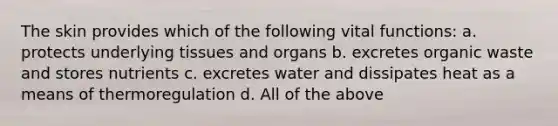 The skin provides which of the following vital functions: a. protects underlying tissues and organs b. excretes organic waste and stores nutrients c. excretes water and dissipates heat as a means of thermoregulation d. All of the above