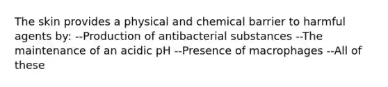 The skin provides a physical and chemical barrier to harmful agents by: --Production of antibacterial substances --The maintenance of an acidic pH --Presence of macrophages --All of these