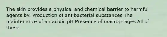 The skin provides a physical and chemical barrier to harmful agents by: Production of antibacterial substances The maintenance of an acidic pH Presence of macrophages All of these