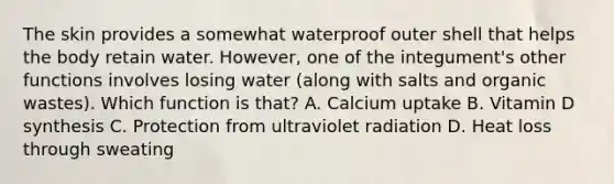 The skin provides a somewhat waterproof outer shell that helps the body retain water. However, one of the integument's other functions involves losing water (along with salts and organic wastes). Which function is that? A. Calcium uptake B. Vitamin D synthesis C. Protection from ultraviolet radiation D. Heat loss through sweating