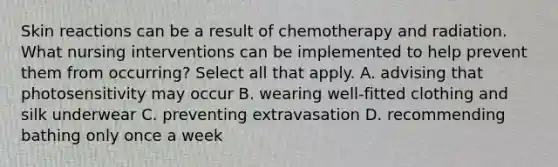 Skin reactions can be a result of chemotherapy and radiation. What nursing interventions can be implemented to help prevent them from occurring? Select all that apply. A. advising that photosensitivity may occur B. wearing well-fitted clothing and silk underwear C. preventing extravasation D. recommending bathing only once a week