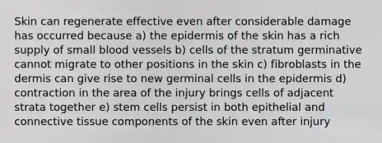 Skin can regenerate effective even after considerable damage has occurred because a) the epidermis of the skin has a rich supply of small blood vessels b) cells of the stratum germinative cannot migrate to other positions in the skin c) fibroblasts in the dermis can give rise to new germinal cells in the epidermis d) contraction in the area of the injury brings cells of adjacent strata together e) stem cells persist in both epithelial and connective tissue components of the skin even after injury