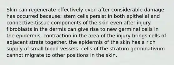 Skin can regenerate effectively even after considerable damage has occurred because: stem cells persist in both epithelial and connective-tissue components of the skin even after injury. fibroblasts in the dermis can give rise to new germinal cells in the epidermis. contraction in the area of the injury brings cells of adjacent strata together. the epidermis of the skin has a rich supply of small blood vessels. cells of the stratum germinativum cannot migrate to other positions in the skin.