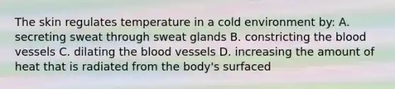 The skin regulates temperature in a cold environment by: A. secreting sweat through sweat glands B. constricting the blood vessels C. dilating the blood vessels D. increasing the amount of heat that is radiated from the body's surfaced