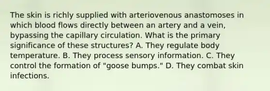 The skin is richly supplied with arteriovenous anastomoses in which blood flows directly between an artery and a vein, bypassing the capillary circulation. What is the primary significance of these structures? A. They regulate body temperature. B. They process sensory information. C. They control the formation of "goose bumps." D. They combat skin infections.