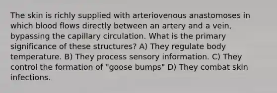 The skin is richly supplied with arteriovenous anastomoses in which blood flows directly between an artery and a vein, bypassing the capillary circulation. What is the primary significance of these structures? A) They regulate body temperature. B) They process sensory information. C) They control the formation of "goose bumps" D) They combat skin infections.