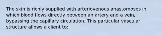 The skin is richly supplied with arteriovenous anastomoses in which blood flows directly between an artery and a vein, bypassing the capillary circulation. This particular vascular structure allows a client to: