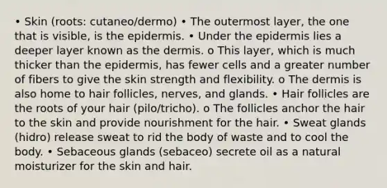 • Skin (roots: cutaneo/dermo) • The outermost layer, the one that is visible, is the epidermis. • Under the epidermis lies a deeper layer known as the dermis. o This layer, which is much thicker than the epidermis, has fewer cells and a greater number of fibers to give the skin strength and flexibility. o The dermis is also home to hair follicles, nerves, and glands. • Hair follicles are the roots of your hair (pilo/tricho). o The follicles anchor the hair to the skin and provide nourishment for the hair. • Sweat glands (hidro) release sweat to rid the body of waste and to cool the body. • Sebaceous glands (sebaceo) secrete oil as a natural moisturizer for the skin and hair.