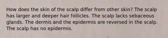 How does the skin of the scalp differ from other skin? The scalp has larger and deeper hair follicles. The scalp lacks sebaceous glands. The dermis and the epidermis are reversed in the scalp. The scalp has no epidermis.