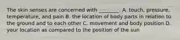 The skin senses are concerned with ________. A. touch, pressure, temperature, and pain B. the location of body parts in relation to the ground and to each other C. movement and body position D. your location as compared to the position of the sun