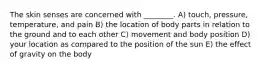 The skin senses are concerned with ________. A) touch, pressure, temperature, and pain B) the location of body parts in relation to the ground and to each other C) movement and body position D) your location as compared to the position of the sun E) the effect of gravity on the body