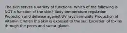 The skin serves a variety of functions. Which of the following is NOT a function of the skin? Body temperature regulation Protection and defense against UV rays Immunity Production of Vitamin C when the skin is exposed to the sun Excretion of toxins through the pores and sweat glands