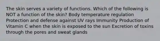 The skin serves a variety of functions. Which of the following is NOT a function of the skin? Body temperature regulation Protection and defense against UV rays Immunity Production of Vitamin C when the skin is exposed to the sun Excretion of toxins through the pores and sweat glands