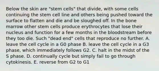 Below the skin are "stem cells" that divide, with some cells continuing the stem cell line and others being pushed toward the surface to flatten and die and be sloughed off. In the bone marrow other stem cells produce erythrocytes that lose their nucleus and function for a few months in <a href='https://www.questionai.com/knowledge/k7oXMfj7lk-the-blood' class='anchor-knowledge'>the blood</a>stream before they too die. Such "dead end" cells that reproduce no further. A. leave the <a href='https://www.questionai.com/knowledge/keQNMM7c75-cell-cycle' class='anchor-knowledge'>cell cycle</a> in a G0 phase B. leave the cell cycle in a G3 phase, which immediately follows G2. C. halt in the midst of the S phase. D. continually cycle but simply fail to go through cytokinesis. E. reverse from G2 to G1