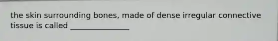 the skin surrounding bones, made of dense irregular connective tissue is called _______________