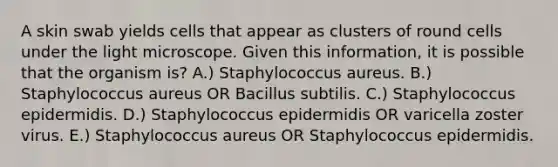 A skin swab yields cells that appear as clusters of round cells under the light microscope. Given this information, it is possible that the organism is? A.) Staphylococcus aureus. B.) Staphylococcus aureus OR Bacillus subtilis. C.) Staphylococcus epidermidis. D.) Staphylococcus epidermidis OR varicella zoster virus. E.) Staphylococcus aureus OR Staphylococcus epidermidis.