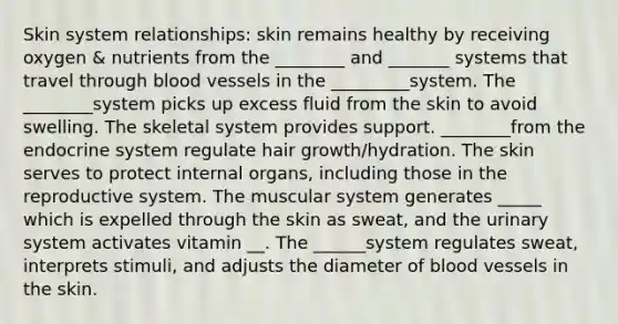 Skin system relationships: skin remains healthy by receiving oxygen & nutrients from the ________ and _______ systems that travel through blood vessels in the _________system. The ________system picks up excess fluid from the skin to avoid swelling. The skeletal system provides support. ________from the endocrine system regulate hair growth/hydration. The skin serves to protect internal organs, including those in the reproductive system. The muscular system generates _____ which is expelled through the skin as sweat, and the urinary system activates vitamin __. The ______system regulates sweat, interprets stimuli, and adjusts the diameter of blood vessels in the skin.