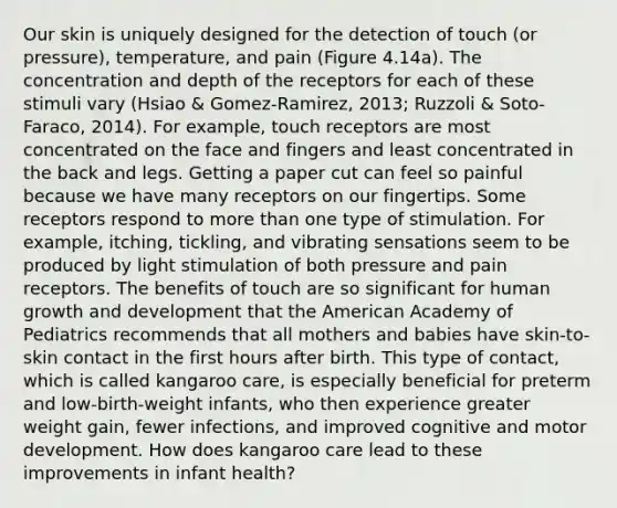 Our skin is uniquely designed for the detection of touch (or pressure), temperature, and pain (Figure 4.14a). The concentration and depth of the receptors for each of these stimuli vary (Hsiao & Gomez‐Ramirez, 2013; Ruzzoli & Soto‐Faraco, 2014). For example, touch receptors are most concentrated on the face and fingers and least concentrated in the back and legs. Getting a paper cut can feel so painful because we have many receptors on our fingertips. Some receptors respond to more than one type of stimulation. For example, itching, tickling, and vibrating sensations seem to be produced by light stimulation of both pressure and pain receptors. The benefits of touch are so significant for human growth and development that the American Academy of Pediatrics recommends that all mothers and babies have skin‐to‐skin contact in the first hours after birth. This type of contact, which is called kangaroo care, is especially beneficial for preterm and low‐birth‐weight infants, who then experience greater weight gain, fewer infections, and improved cognitive and motor development. How does kangaroo care lead to these improvements in infant health?