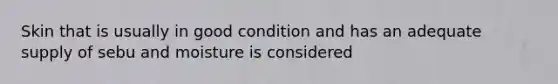 Skin that is usually in good condition and has an adequate supply of sebu and moisture is considered