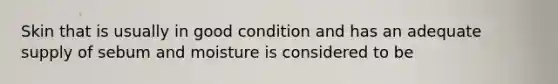 Skin that is usually in good condition and has an adequate supply of sebum and moisture is considered to be